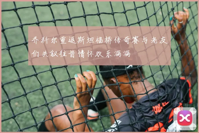 乔科尔重返斯坦福桥传奇赛与老友们共叙往昔情怀欢乐满满
