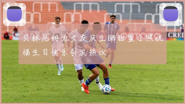 贝林厄姆为女友庆生晒甜蜜合照祝福生日快乐引发热议