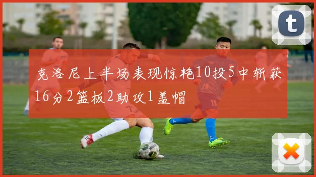 克洛尼上半场表现惊艳10投5中斩获16分2篮板2助攻1盖帽