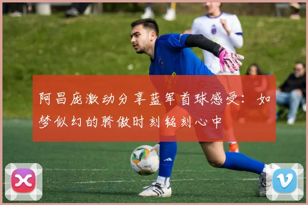 阿昌庞激动分享蓝军首球感受：如梦似幻的骄傲时刻铭刻心中