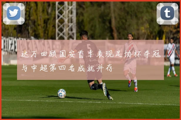 达万回顾国安首季表现足协杯夺冠与中超第四名成就并存