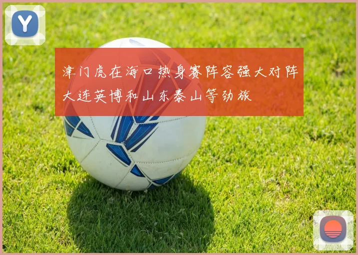 津门虎在海口热身赛阵容强大对阵大连英博和山东泰山等劲旅