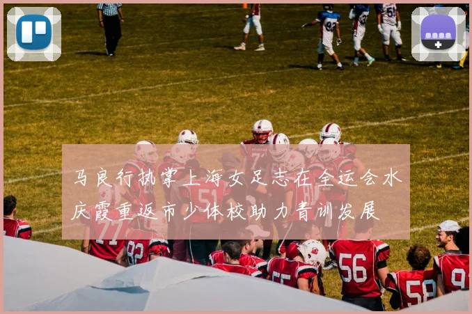 马良行执掌上海女足志在全运会水庆霞重返市少体校助力青训发展