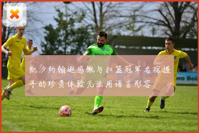 凯沙约翰逊感慨与扣篮冠军名宿握手的珍贵体验无法用语言形容