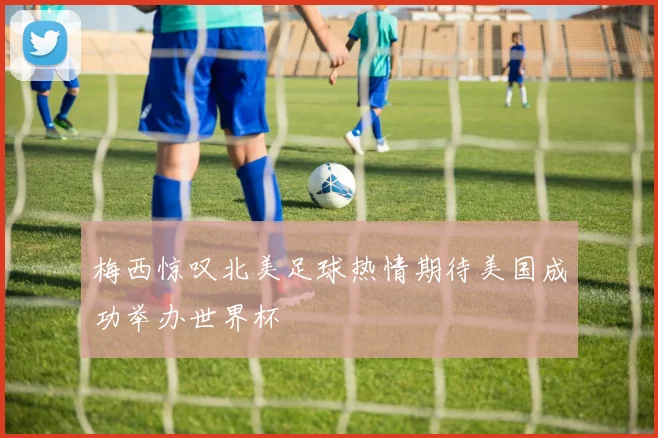 梅西惊叹北美足球热情期待美国成功举办世界杯