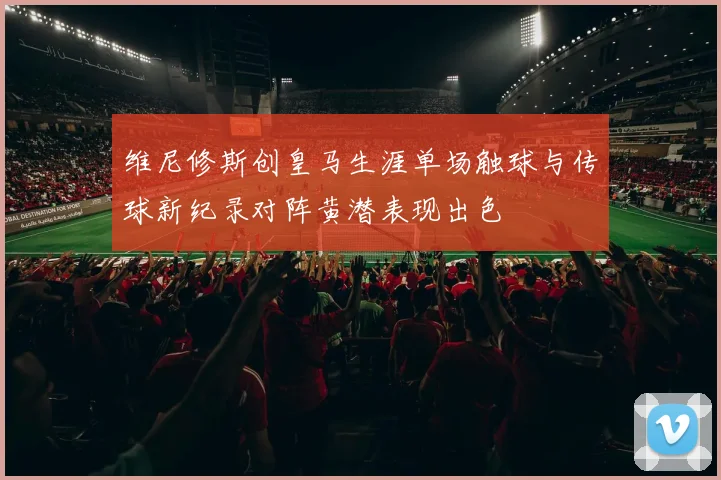 维尼修斯创皇马生涯单场触球与传球新纪录对阵黄潜表现出色