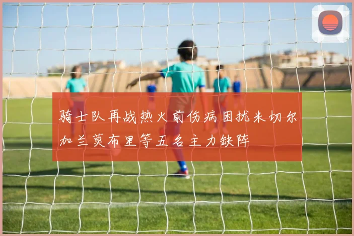 骑士队再战热火前伤病困扰米切尔加兰莫布里等五名主力缺阵