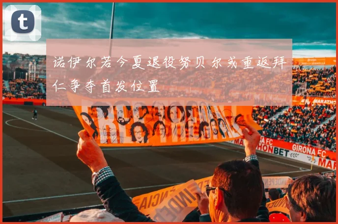 诺伊尔若今夏退役努贝尔或重返拜仁争夺首发位置