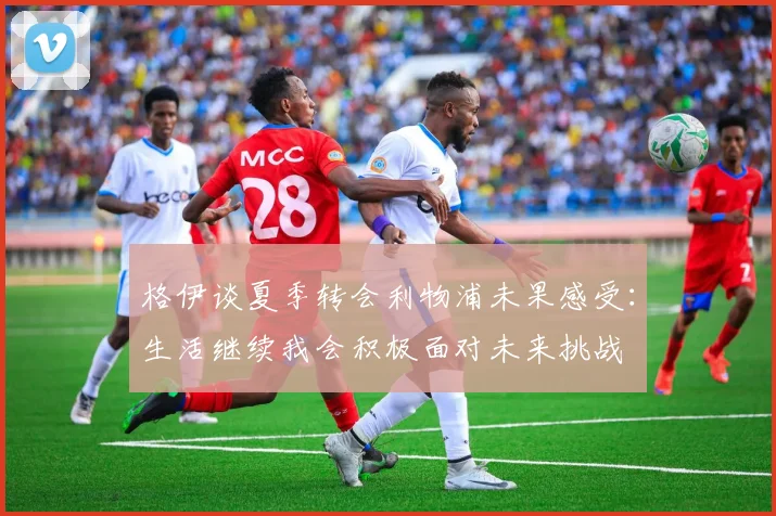 格伊谈夏季转会利物浦未果感受：生活继续我会积极面对未来挑战