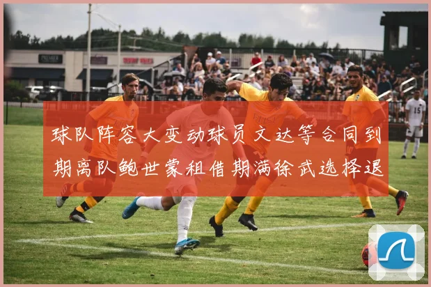 球队阵容大变动球员文达等合同到期离队鲍世蒙租借期满徐武选择退役