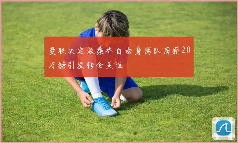曼联决定放桑乔自由身离队周薪20万镑引发转会关注