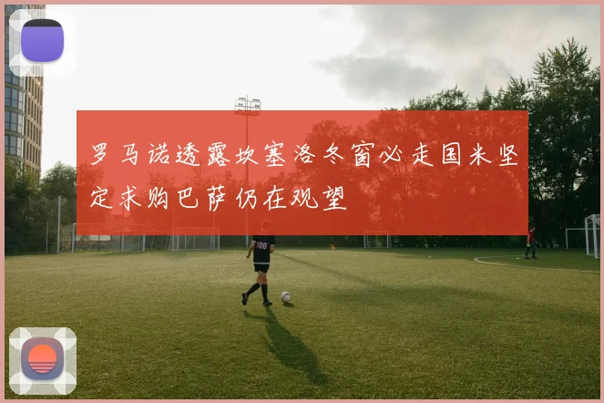 罗马诺透露坎塞洛冬窗必走国米坚定求购巴萨仍在观望