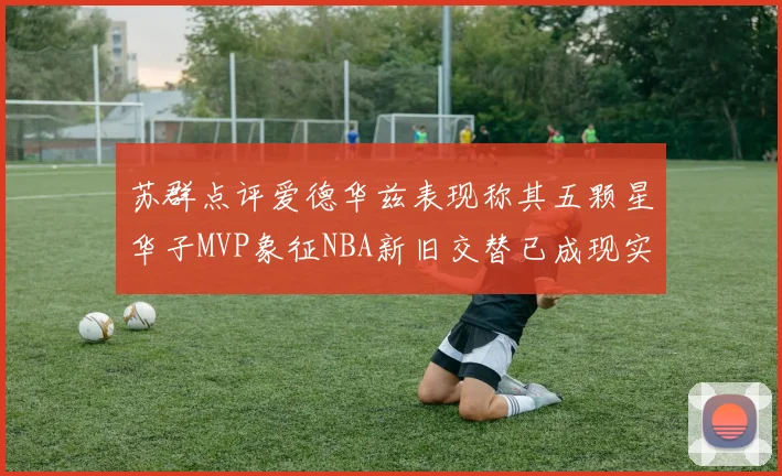 苏群点评爱德华兹表现称其五颗星华子MVP象征NBA新旧交替已成现实