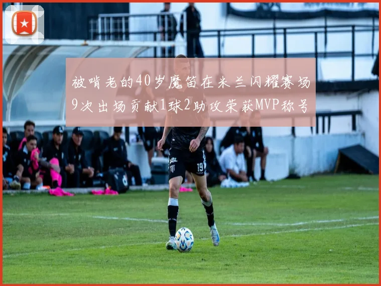 被啃老的40岁魔笛在米兰闪耀赛场9次出场贡献1球2助攻荣获MVP称号