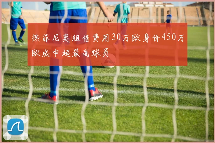 热菲尼奥租借费用30万欧身价450万欧成中超最高球员