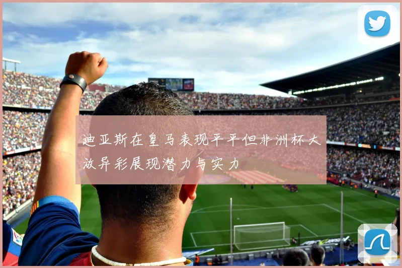 迪亚斯在皇马表现平平但非洲杯大放异彩展现潜力与实力