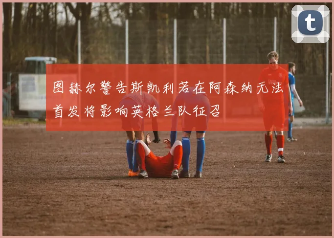 图赫尔警告斯凯利若在阿森纳无法首发将影响英格兰队征召