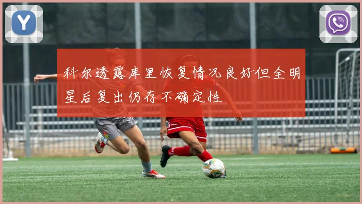 科尔透露库里恢复情况良好但全明星后复出仍存不确定性