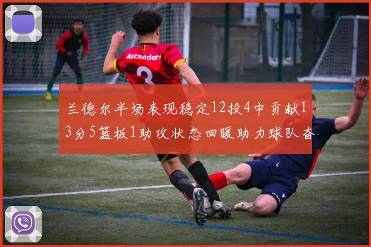 兰德尔半场表现稳定12投4中贡献13分5篮板1助攻状态回暖助力球队奋战