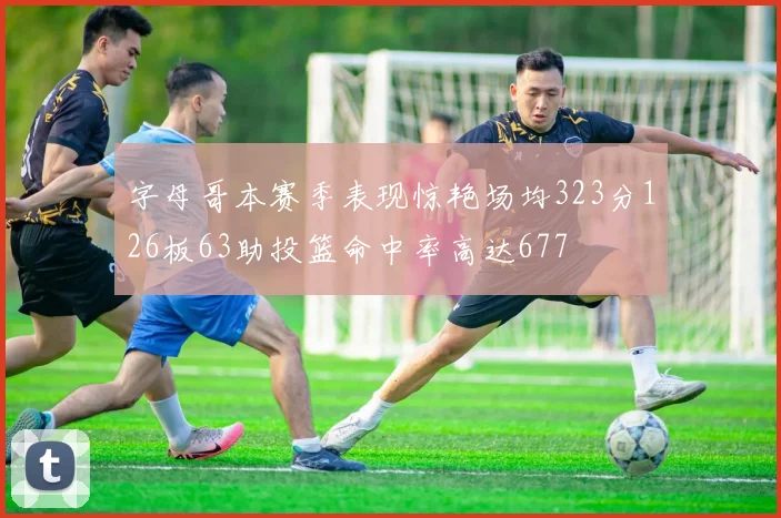 字母哥本赛季表现惊艳场均323分126板63助投篮命中率高达677