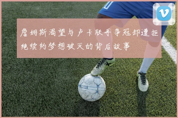 詹姆斯渴望与卢卡联手争冠却遭拒绝续约梦想破灭的背后故事
