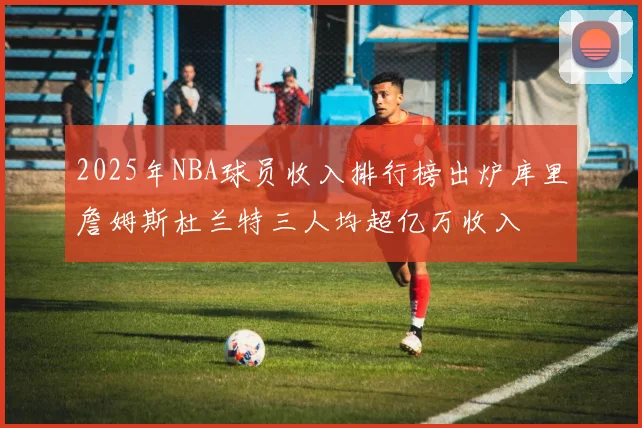 2025年NBA球员收入排行榜出炉库里詹姆斯杜兰特三人均超亿万收入
