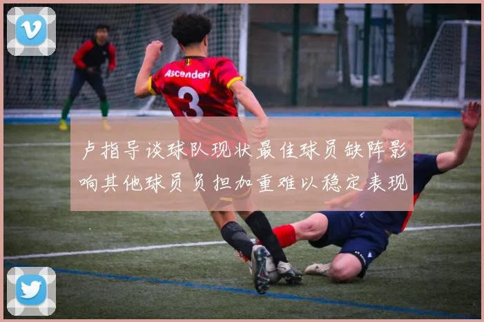 卢指导谈球队现状最佳球员缺阵影响其他球员负担加重难以稳定表现