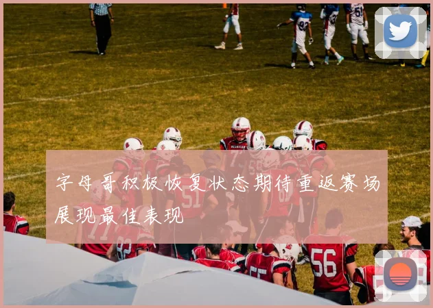 字母哥积极恢复状态期待重返赛场展现最佳表现