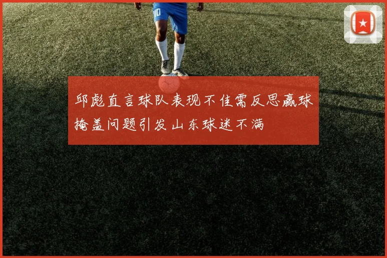 邱彪直言球队表现不佳需反思赢球掩盖问题引发山东球迷不满
