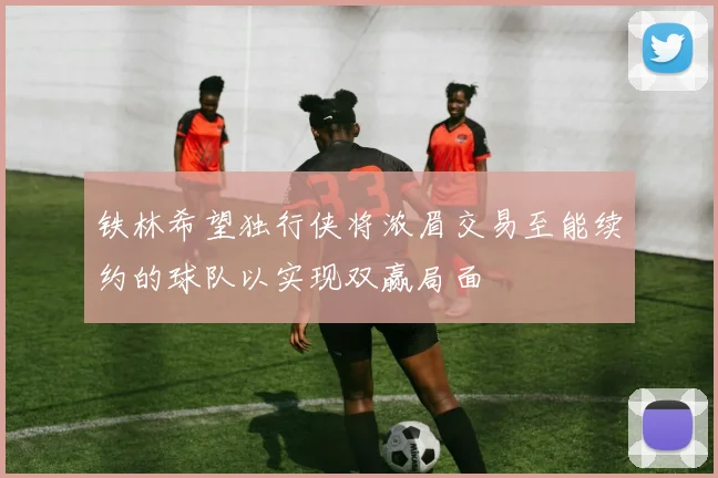 铁林希望独行侠将浓眉交易至能续约的球队以实现双赢局面