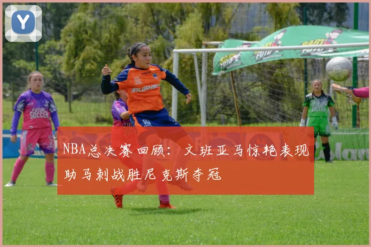 NBA总决赛回顾：文班亚马惊艳表现助马刺战胜尼克斯夺冠