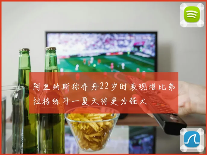 阿里纳斯称乔丹22岁时表现堪比弗拉格练习一夏天将更为强大