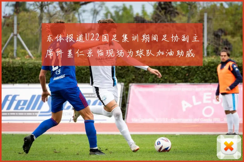 东体报道U22国足集训期间足协副主席许基仁亲临现场为球队加油助威