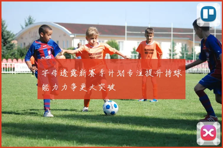 字母透露新赛季计划专注提升持球能力力争更大突破