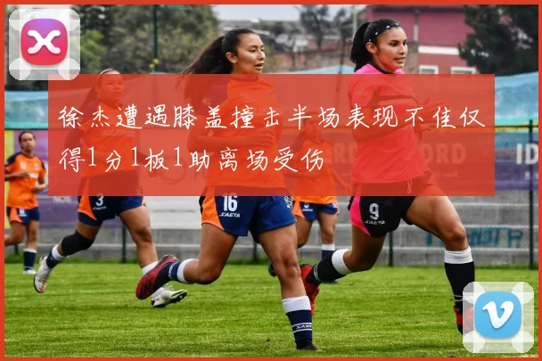 徐杰遭遇膝盖撞击半场表现不佳仅得1分1板1助离场受伤