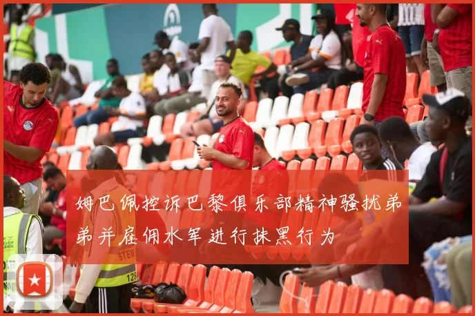 姆巴佩控诉巴黎俱乐部精神骚扰弟弟并雇佣水军进行抹黑行为