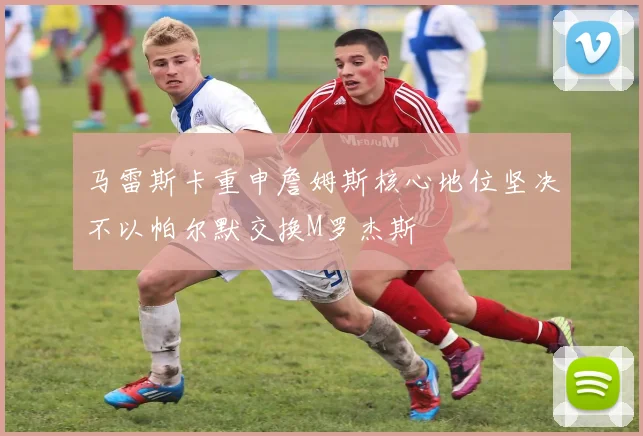 马雷斯卡重申詹姆斯核心地位坚决不以帕尔默交换M罗杰斯