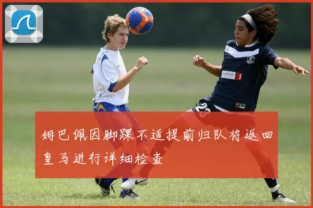 姆巴佩因脚踝不适提前归队将返回皇马进行详细检查