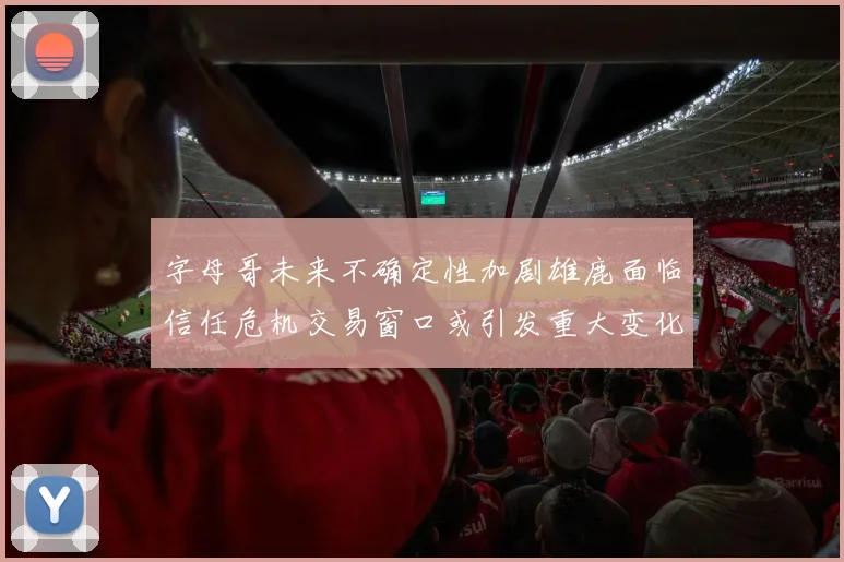 字母哥未来不确定性加剧雄鹿面临信任危机交易窗口或引发重大变化