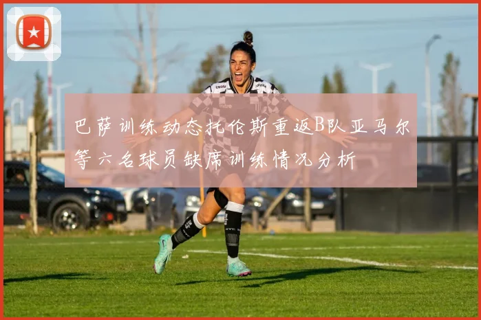 巴萨训练动态托伦斯重返B队亚马尔等六名球员缺席训练情况分析