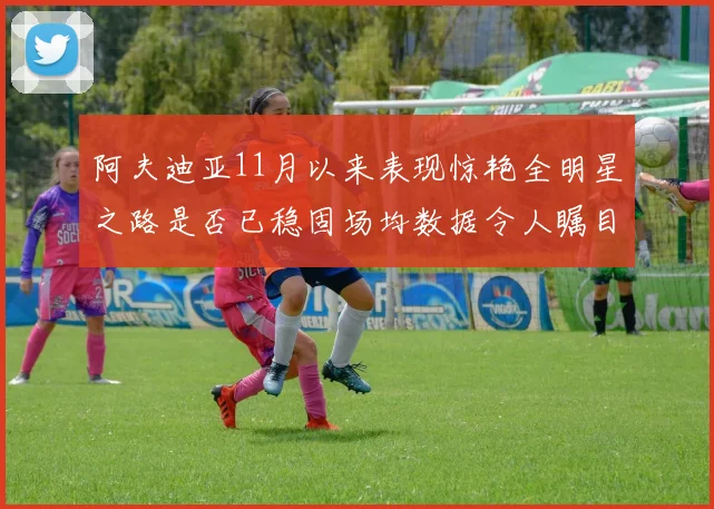 阿夫迪亚11月以来表现惊艳全明星之路是否已稳固场均数据令人瞩目