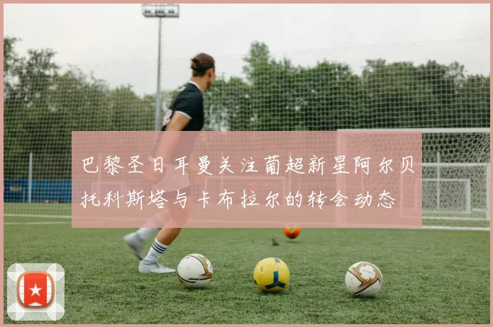 巴黎圣日耳曼关注葡超新星阿尔贝托科斯塔与卡布拉尔的转会动态