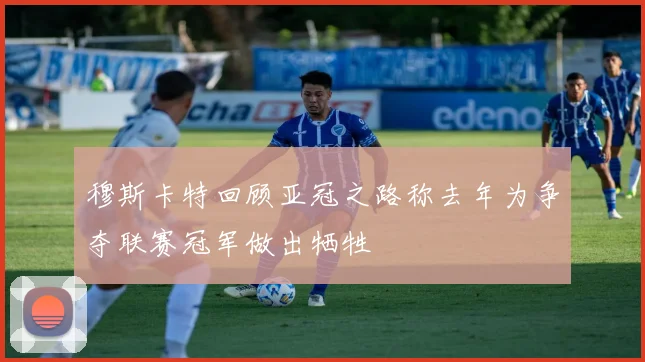 穆斯卡特回顾亚冠之路称去年为争夺联赛冠军做出牺牲