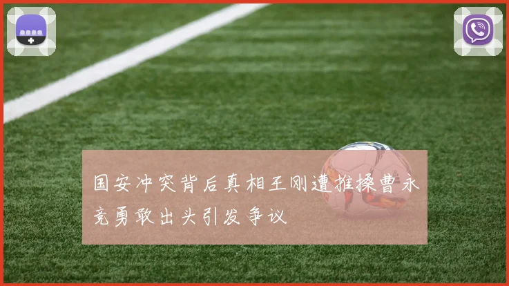 国安冲突背后真相王刚遭推搡曹永竞勇敢出头引发争议